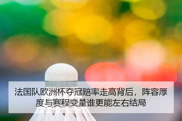 法国队欧洲杯夺冠赔率走高背后，阵容厚度与赛程变量谁更能左右结局