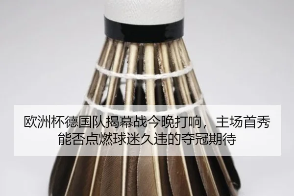 欧洲杯德国队揭幕战今晚打响，主场首秀能否点燃球迷久违的夺冠期待